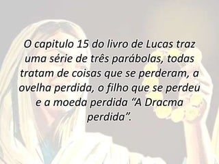 O capitulo 15 do livro de Lucas traz
uma série de três parábolas, todas
tratam de coisas que se perderam, a
ovelha perdida, o filho que se perdeu
e a moeda perdida “A Dracma
perdida”.
 