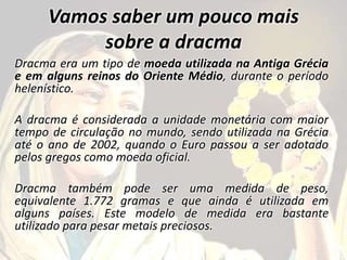 Vamos saber um pouco mais
sobre a dracma
Dracma era um tipo de moeda utilizada na Antiga Grécia
e em alguns reinos do Oriente Médio, durante o período
helenístico.
A dracma é considerada a unidade monetária com maior
tempo de circulação no mundo, sendo utilizada na Grécia
até o ano de 2002, quando o Euro passou a ser adotado
pelos gregos como moeda oficial.
Dracma também pode ser uma medida de peso,
equivalente 1.772 gramas e que ainda é utilizada em
alguns países. Este modelo de medida era bastante
utilizado para pesar metais preciosos.
 