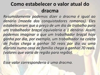 Como estabelecer o valor atual do
dracma
Resumidamente podemos dizer o dracma é igual ao
denário (moeda dos conquistadores romanos). Eles
estabeleceram que o preço de um dia de trabalho para
um trabalhador braçal equivaleria a 1 denário. Assim
podemos imaginar o que um trabalhador braçal hoje
ganha por dia, por exemplo, um trabalhador na coleta
de frutas chega a ganhar 50 reais por dia ou uma
diarista numa casa de família chega a ganhar 70 reais.
(valores que varia de região para região).
Esse valor corresponderia a uma dracma.
 