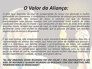 O Valor da Aliança:
O dote (que dependia do nível de prosperidade do noivo) era oferecido à mulher
pretendida em casamento, e simbolizava o firmamento da aliança que futuramente
seria consumada. Nos tempos de Jesus, o costume era que os homens
presenteassem suas futuras esposas com um ornamento (uma espécie de colar,
usado por cima do véu na fronte e que compunha um dos itens do dote) feito de dez
dracmas. Assim, sempre que saiam de casa, ou onde estivessem, eram identificadas
facilmente como uma mulher já aliançada, que já possuía um dono, um remidor,
alguém que em breve a desposaria.
É por este motivo, não simplesmente o valor monetário destas dracmas, mas sim, a
representação da aliança dos noivos, que havia por parte da mulher que possuía o
dote e o ostentava, sua família, amigas e principalmente do noivo, um cuidado
extremamente elevado com este símbolo. Utilizá-lo da maneira errada, manchado
(Prata precisa ser polida para apresentar sua beleza), faltando uma ou mais das
peças ou deixar de usá-lo, representavam que aquela mulher não dava à aliança a
devida importância e cuidado, ou seja, uma grave ofensa.
“AS DEZ DRACMAS ERAM REUNIDAS EM UM COLAR E ERA EQUIVALENTE A UM
ANEL DE NOIVADO E QUANDO REUNIDAS AS MOEDADS COM ESSE OBJETIVO, NÃO
PODERIAM MAIS SE NEGOCIADOS”.
 