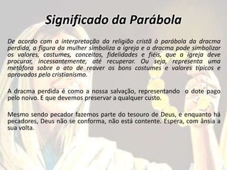 Significado da Parábola
De acordo com a interpretação da religião cristã à parábola da dracma
perdida, a figura da mulher simboliza a igreja e a dracma pode simbolizar
os valores, costumes, conceitos, fidelidades e fiéis, que a igreja deve
procurar, incessantemente, até recuperar. Ou seja, representa uma
metáfora sobre o ato de reaver os bons costumes e valores típicos e
aprovados pelo cristianismo.
A dracma perdida é como a nossa salvação, representando o dote pago
pelo noivo. E que devemos preservar a qualquer custo.
Mesmo sendo pecador fazemos parte do tesouro de Deus, e enquanto há
pecadores, Deus não se conforma, não está contente. Espera, com ânsia a
sua volta.
 