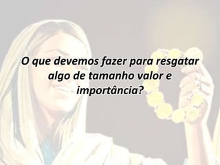 O que devemos fazer para resgatar
algo de tamanho valor e
importância?
 