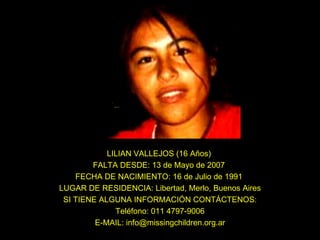 LILIAN VALLEJOS (16 Años)  FALTA DESDE: 13 de Mayo de 2007  FECHA DE NACIMIENTO: 16 de Julio de 1991  LUGAR DE RESIDENCIA: Libertad, Merlo, Buenos Aires SI TIENE ALGUNA INFORMACIÓN CONTÁCTENOS: Teléfono: 011 4797-9006 E-MAIL: info@missingchildren.org.ar 