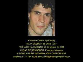 FABIAN ROMERO (18 años) FALTA DESDE: 4 de Enero 2007  FECHA DE NACIMIENTO: 20 de febrero de 1988 LUGAR DE RESIDENCIA: Posadas, Misiones SI TIENE ALGUNA INFORMACIÓN CONTÁCTENOS: Teléfono: 011 4797-9006E-MAIL: info@missingchildren.org.ar 