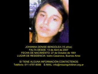 JOHANNA DENISE BENGOLEA (15 años)  FALTA DESDE: 13 de Abril de 2007  FECHA DE NACIMIENTO: 27 de Octubre de 1991  LUGAR DE RESIDENCIA: Isidro Casanova, Buenos Aires  SI TIENE ALGUNA INFORMACIÓN CONTÁCTENOS: Teléfono: 011 4797-9006  E-MAIL: info@missingchildren.org.ar  