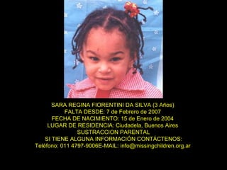 SARA REGINA FIORENTINI DA SILVA (3 Años)  FALTA DESDE: 7 de Febrero de 2007  FECHA DE NACIMIENTO: 15 de Enero de 2004  LUGAR DE RESIDENCIA: Ciudadela, Buenos Aires  SUSTRACCION PARENTAL SI TIENE ALGUNA INFORMACIÓN CONTÁCTENOS: Teléfono: 011 4797-9006E-MAIL: info@missingchildren.org.ar  
