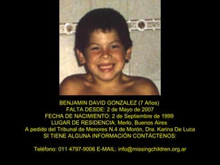BENJAMIN DAVID GONZALEZ (7 Años)   FALTA DESDE: 2 de Mayo de 2007  FECHA DE NACIMIENTO: 2 de Septiembre de 1999  LUGAR DE RESIDENCIA: Merlo, Buenos Aires  A pedido del Tribunal de Menores N.4 de Morón, Dra. Karina De Luca SI TIENE ALGUNA INFORMACIÓN CONTÁCTENOS: Teléfono: 011 4797-9006 E-MAIL: info@missingchildren.org.ar 