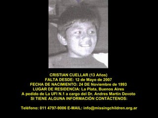CRISTIAN CUELLAR (13 Años)  FALTA DESDE: 12 de Mayo de 2007  FECHA DE NACIMIENTO: 24 DE Noviembre de 1993  LUGAR DE RESIDENCIA: La Plata, Buenos Aires  A pedido de La UFI N.1 a cargo del Dr. Andres Martin Devoto  SI TIENE ALGUNA INFORMACIÓN CONTÁCTENOS: Teléfono: 011 4797-9006 E-MAIL: info@missingchildren.org.ar 