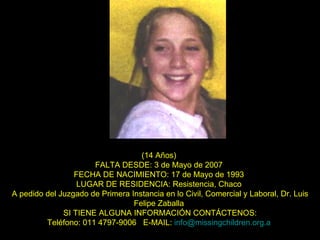 (14 Años)  FALTA DESDE: 3 de Mayo de 2007  FECHA DE NACIMIENTO: 17 de Mayo de 1993  LUGAR DE RESIDENCIA: Resistencia, Chaco  A pedido del Juzgado de Primera Instancia en lo Civil, Comercial y Laboral, Dr. Luis Felipe Zaballa  SI TIENE ALGUNA INFORMACIÓN CONTÁCTENOS: Teléfono: 011 4797-9006  E-MAIL:  [email_address]   