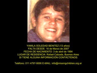 YAMILA SOLEDAD BENITEZ (13 años)   FALTA DESDE: 16 de Marzo de 2007  FECHA DE NACIMIENTO: 3 de abril de 1994  LUGAR DE RESIDENCIA: Rafael Calzada, Buenos Aires  SI TIENE ALGUNA INFORMACIÓN CONTÁCTENOS: Teléfono: 011 4797-9006 E-MAIL: info@missingchildren.org.ar  