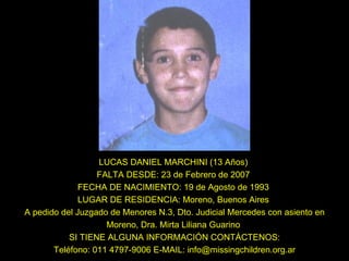 LUCAS DANIEL MARCHINI (13 Años)  FALTA DESDE: 23 de Febrero de 2007  FECHA DE NACIMIENTO: 19 de Agosto de 1993  LUGAR DE RESIDENCIA: Moreno, Buenos Aires  A pedido del Juzgado de Menores N.3, Dto. Judicial Mercedes con asiento en Moreno, Dra. Mirta Liliana Guarino  SI TIENE ALGUNA INFORMACIÓN CONTÁCTENOS: Teléfono: 011 4797-9006 E-MAIL: info@missingchildren.org.ar 