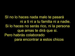 SI no lo haces nada malo te pasará  ni a ti ni a tu familia ni a nadie. Si lo haces no serás rico, ni la persona que amas te dirá que si. Pero habrás colaborado  para encontrar a estos chicos 
