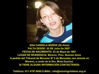 EDA CANDELA MUÑOZ (20 Años) FALTA DESDE: 20 DE Julio De 2007  FECHA DE NACIMIENTO: 23 de Mayo de 1987  LUGAR DE RESIDENCIA: Moreno, Prov. Buenos Aires  A pedido del Tribunal de Menores Nº 3 de Mercedes con asiento en Moreno, a cardo de la Dra. Mirta Guarino  SI TIENE ALGUNA INFORMACIÓN CONTÁCTENOS: Teléfono: 011 4797-9000 E-MAIL: info@missingchildren.org.ar 