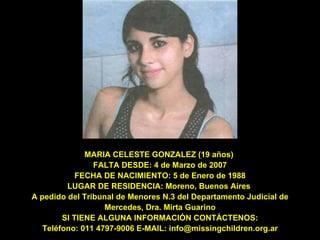 MARIA CELESTE GONZALEZ (19 años)  FALTA DESDE: 4 de Marzo de 2007  FECHA DE NACIMIENTO: 5 de Enero de 1988  LUGAR DE RESIDENCIA: Moreno, Buenos Aires  A pedido del Tribunal de Menores N.3 del Departamento Judicial de Mercedes, Dra. Mirta Guarino SI TIENE ALGUNA INFORMACIÓN CONTÁCTENOS: Teléfono: 011 4797-9006 E-MAIL: info@missingchildren.org.ar 