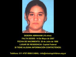 DEBORA ABRAHAM (18 años)   FALTA DESDE: 14 De Mayo de 2007  FECHA DE NACIMIENTO: 30 de Julio de 1988  LUGAR DE RESIDENCIA: Capital Federal SI TIENE ALGUNA INFORMACIÓN CONTÁCTENOS: Teléfono: 011 4797-9006 E-MAIL: info@missingchildren.org.ar 