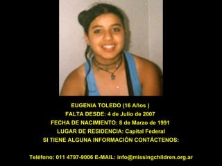EUGENIA TOLEDO (16 Años )  FALTA DESDE: 4 de Julio de 2007  FECHA DE NACIMIENTO: 8 de Marzo de 1991  LUGAR DE RESIDENCIA: Capital Federal SI TIENE ALGUNA INFORMACIÓN CONTÁCTENOS: Teléfono: 011 4797-9006 E-MAIL: info@missingchildren.org.ar 