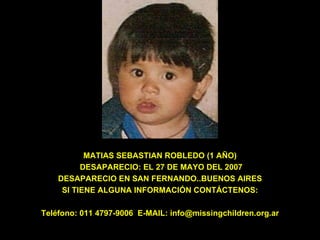 MATIAS SEBASTIAN ROBLEDO (1 AÑO)  DESAPARECIO: EL 27 DE MAYO DEL 2007 DESAPARECIO EN SAN FERNANDO..BUENOS AIRES SI TIENE ALGUNA INFORMACIÓN CONTÁCTENOS: Teléfono: 011 4797-9006  E-MAIL: info@missingchildren.org.ar 
