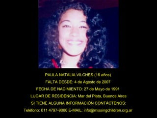 PAULA NATALIA VILCHES (16 años)  FALTA DESDE: 4 de Agosto de 2007  FECHA DE NACIMIENTO: 27 de Mayo de 1991  LUGAR DE RESIDENCIA: Mar del Plata, Buenos Aires SI TIENE ALGUNA INFORMACIÓN CONTÁCTENOS: Teléfono: 011 4797-9006 E-MAIL: info@missingchildren.org.ar  