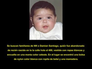 Se buscan familiares de NN o Damian Santiago, quién fue abandonado  de recién nacido en la la calle Irala al 400, vestido con ropas blancas y envuelto en una manta color celeste. En el lugar se encontró una bolsa de nylon color blanca con ropita de bebé y una mamadera. 