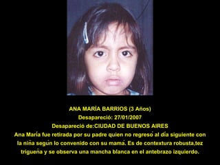 ANA MARÍA BARRIOS (3 Años) Desapareció: 27/01/2007 Desapareció de:CIUDAD DE BUENOS AIRES Ana María fue retirada por su padre quien no regresó al día siguiente con la niña según lo convenido con su mamá. Es de contextura robusta,tez trigueña y se observa una mancha blanca en el antebrazo izquierdo. 
