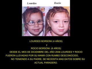 LOURDES BORSONI (4 AÑOS)   y ROCIO BORSONI: (6 AÑOS) DESDE EL MES DE DICIEMBRE DEL AÑO 2006 LOURDES Y ROCIO FUERON LLEVADAS POR SU MAMÀ CON RUMBO DESCONOCIDO,  NO TENIENDO A SU PADRE, SE NECESITA MAS DATOS SOBRE SU ACTUAL PARADERO. 