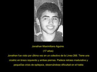 Jonathan Maximiliano Aguirre  (17 años)  Jonathan fue visto por última vez en un colectivo de la Linea 266. Tiene una cicatriz en brazo izquierdo y ambas piernas. Padece retraso madurativo y pequeñas crisis de epilepsia, observándose dificultad en el habla 
