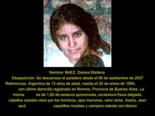 Nombre: BAEZ, Daiana Marlena  Desaparición: Se desconoce el paradero desde el 06 de septiembre de 2007 Referencias: Argentina de 13 años de edad, nacida el 20 de enero de 1994,  con ultimo domicilio registrado en Moreno, Provincia de Buenos Aires. La misma  es de 1,60 de estatura aproximada, contextura física delgada, cabellos castaño claro por los hombros, ojos marrones, nariz recta. Vestía, Jean azul,  zapatillas rosadas y campera celeste con blanco 