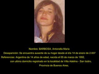 Nombre: BARBOSA, Antonella Maria  Desaparición: Se encuentra ausente de su hogar desde el día 14 de enero de 2.007 Referencias: Argentina de 14 años de edad, nacida el 05 de marzo de 1992,  con ultimo domicilio registrado en la localidad de Villa Adelina - San Isidro,  Provincia de Buenos Aires. 
