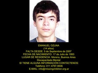 EMANUEL OZUNA  (14 años)  FALTA DESDE: 5 de Septiembre de 2007  FECHA DE NACIMIENTO: 17 de Julio de 1993  LUGAR DE RESIDENCIA: Moreno, Buenos Aires  Discapacitado Mental  SI TIENE ALGUNA INFORMACIÓN CONTÁCTENOS: Teléfono: 011 4797-9006 E-MAIL: info@missingchildren.org.ar 