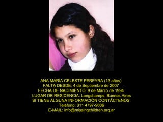 ANA MARIA CELESTE PEREYRA (13 años)  FALTA DESDE: 4 de Septiembre de 2007  FECHA DE NACIMIENTO: 9 de Marzo de 1994  LUGAR DE RESIDENCIA: Longchamps, Buenos Aires SI TIENE ALGUNA INFORMACIÓN CONTÁCTENOS: Teléfono: 011 4797-9006 E-MAIL: info@missingchildren.org.ar 