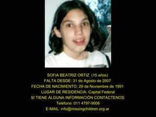 SOFIA BEATRIZ ORTIZ  (15 años)  FALTA DESDE: 31 de Agosto de 2007  FECHA DE NACIMIENTO: 29 de Noviembre de 1991  LUGAR DE RESIDENCIA: Capital Federal SI TIENE ALGUNA INFORMACIÓN CONTÁCTENOS: Teléfono: 011 4797-9006 E-MAIL: info@missingchildren.org.ar  