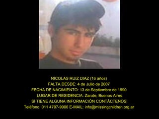 NICOLAS RUIZ DIAZ (16 años)  FALTA DESDE: 4 de Julio de 2007  FECHA DE NACIMIENTO: 13 de Septiembre de 1990  LUGAR DE RESIDENCIA: Zarate, Buenos Aires SI TIENE ALGUNA INFORMACIÓN CONTÁCTENOS: Teléfono: 011 4797-9006 E-MAIL: info@missingchildren.org.ar  