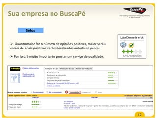 Sua empresa no BuscaPé

          Selos


   Quanto maior for o número de opiniões positivas, maior será a
escala de sinais positivos verdes localizados ao lado do preço.

  Por isso, é muito importante prestar um serviço de qualidade.




                                                                   12
 