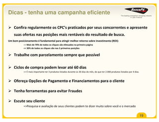 Dicas - tenha uma campanha eficiente

    Confira regularmente os CPC’s praticados por seus concorrentes e apresente
    suas ofertas nas posições mais rentáveis do resultado de busca.
Um bom posicionamento é fundamental para atingir melhor retorno sobre investimento (ROI):
            => Mais de 70% de todos os cliques são efetuados na primeira página
            => 30% de todos os cliques são nas 3 primeiras posições

    Trabalhe com parcelamento sempre que possível

    Ciclos de compra podem levar até 60 dias
            => É mais importante ter 3 produtos listados durante os 30 dias do mês, do que ter 2.000 produtos listados por 4 dias.



    Ofereça Opções de Pagamento e Financiamentos para o cliente

    Tenha ferramentas para evitar Fraudes

    Escute seu cliente
            =>Pesquisa e avaliação de seus clientes podem te dizer muito sobre você e o mercado

                                                                                                                                     19
 