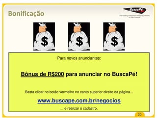 Bonificação




                         Para novos anunciantes:



   Bônus de R$200 para anunciar no BuscaPé!


     Basta clicar no botão vermelho no canto superior direito da página...

            www.buscape.com.br/negocios
                           ... e realizar o cadastro.
                                                                             20
 