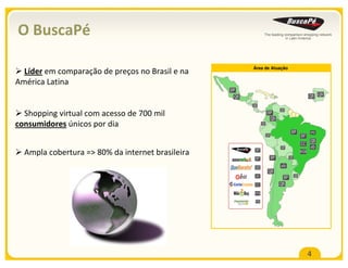 O BuscaPé

                                                         Área de Atuação
  Líder em comparação de preços no Brasil e na
América Latina
                                                  BP
                                                    QB                                               QB QB
                                                         QB
                                                                              QB
  Shopping virtual com acesso de 700 mil                            BP
                                                                     QB
consumidores únicos por dia                                    QB

                                                                                      BP             PD
                                                                    QB                         BF
                                                                                                     QB
                                                                                               CC
                                                                              QB                     eb
                                                          BP
  Ampla cobertura => 80% da internet brasileira                          BP          QB
                                                                                               W2B
                                                          BF

                                                          QB                  eb
                                                                     QB
                                                          eb                              QB
                                                                                BP
                                                          CC                  QB
                                                         W2B

                                                          PD




                                                                                                     4
 