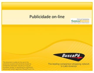 Publicidade on-line




This document is solely for the use of the
authorized recipient and should be treated as
confidential information. No part of it may be
circulated, quoted, or reproduced for distribution
without prior written approval of BuscaPé.com Inc.
 