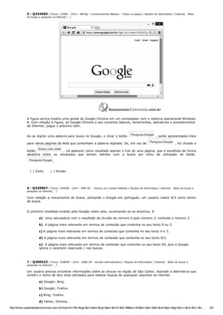 http://www.questoesdeconcursos.com.br/imprimir?te=&og=&in=&an=&cg=&es=&md=&di=46&ss=243&ni=&ar=&at=&cd=&pv=&tg=&mc=&rs=&rc=&ri… 2/4
5 ­ Q434069 ( Prova: CESPE ­ 2014 ­ ANTAQ ­ Conhecimentos Básicos ­ Todos os cargos / Noções de Informática / Internet;  Sítios
de busca e pesquisa na Internet ;  )
A figura acima mostra uma janela do Google Chrome em um computador com o sistema operacional Windows
8. Com relação à figura, ao Google Chrome e aos conceitos básicos, ferramentas, aplicativos e procedimentos
de Internet, julgue o próximo item.
Ao se digitar uma palavra para busca no Google, e clicar o botão   , serão apresentados links
para várias páginas da Web que contenham a palavra digitada. Se, em vez de   , for clicado o
botão   , irá aparecer como resultado apenas o link de uma página, que é escolhido de forma
aleatória  entre  os  resultados  que  seriam  obtidos  com  a  busca  por  meio  da  utilização  do  botão 
.
( ) Certo      ( ) Errado
6 ­ Q429857 ( Prova: FEPESE ­ 2014 ­ MPE­SC ­ Técnico em Contas Públicas / Noções de Informática / Internet;  Sítios de busca e
pesquisa na Internet ;  )
Com relação a mecanismos de busca, utilizando o Google em português, um usuário insere 9/3 como termo
de busca. 
O primeiro resultado exibido pelo Google neste caso, excetuando­se os anuncios, é:
a)  Uma calculadora com o resultado da divisão do número 9 pelo número 3, exibindo o número 3.
b)  A página mais relevante em termos de conteúdo que contenha no seu texto 9 ou 3.
c) A página mais relevante em termos de conteúdo que contenha no seu texto 9 e 3.
d) A página mais relevante em termos de conteúdo que contenha no seu texto 9/3.
e)  A página mais relevante em termos de conteúdo que contenha no seu texto 93, pois o Google
ignora o caractere reservado / nas buscas.
7 ­ Q400523 ( Prova: VUNESP ­ 2014 ­ SAAE­SP ­ Auxiliar administrativo / Noções de Informática / Internet;  Sítios de busca e
pesquisa na Internet ;  )
Um usuário precisa encontrar informações sobre as chuvas na região de São Carlos. Assinale a alternativa que
contém o nome de dois sites utilizados para realizar buscas de quaisquer assuntos na internet.
a) Google; Bing.
b) Google; Firefox.
c) Bing; Firefox.
d) Yahoo; Chrome.
 