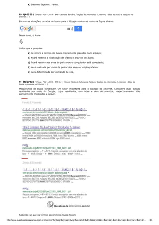 http://www.questoesdeconcursos.com.br/imprimir?te=&og=&in=&an=&cg=&es=&md=&di=46&ss=243&ni=&ar=&at=&cd=&pv=&tg=&mc=&rs=&rc=&ri… 3/4
e) Internet Explorer; Yahoo.
8 ­ Q405201 ( Prova: FGV ­ 2014 ­ BNB ­ Analista Bancário / Noções de Informática / Internet;  Sítios de busca e pesquisa na
Internet ;  )
Em certas situações, a caixa de busca para o Google mostra­se como na figura abaixo. 
Nesse caso, o ícone 
indica que a pesquisa:
a) se refere a termos de busca previamente gravados num arquivo;
b) ficará restrita à localização de vídeos e arquivos de áudio;
c) ficará restrita aos sites do país onde o computador está conectado;
d) será realizada por meio de protocolos seguros, criptografados;
e) será determinada por comando de voz.
9 ­ Q367936 ( Prova: FGV ­ 2014 ­ DPE­RJ ­ Técnico Médio de Defensoria Pública / Noções de Informática / Internet;  Sítios de
busca e pesquisa na Internet ;  )
Mecanismos  de  busca  constituem  um  fator  importante  para  o  sucesso  da  Internet.  Considere  duas  buscas
realizadas  por  meio  do  Google,  cujos  resultados,  com  nove  e  dois  documentos,  respectivamente,  são
parcialmente mostrados a seguir. 
Sabendo­se que os termos da primeira busca foram 
 