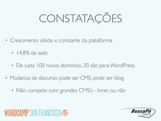 CONSTATAÇÕES
•   Crescimento sólido e constante da plataforma

    •   14,8% da web

    •   De cada 100 novos domínios, 20 são para WordPress

•   Mudança de discurso: pode ser CMS, pode ser blog

    •   Não compete com grandes CMS’s - livres ou não
 