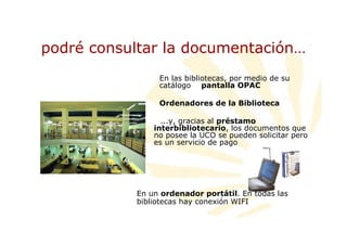 podré consultar la documentación…
                En las bibliotecas, por medio de su
                catálogo pantalla OPAC

                Ordenadores de la Biblioteca

                 ...y, gracias al préstamo
               interbibliotecario, los documentos que
               no posee la UCO se pueden solicitar pero
               es un servicio de pago




           En un ordenador portátil. En todas las
           bibliotecas hay conexión WIFI
 