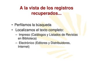 A la vista de los registros
           recuperados...

• Perfilamos la búsqueda
• Localizamos el texto completo:
  – Impreso (Catálogos y Listados de Revistas
   en Biblioteca)
  – Electrónico (Editores y Distribuidores,
   Internet)
 