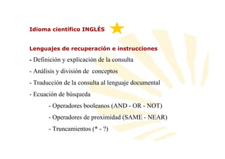 Idioma científico INGLÉS


Lenguajes de recuperación e instrucciones

- Definición y explicación de la consulta
- Análisis y división de conceptos
- Traducción de la consulta al lenguaje documental
- Ecuación de búsqueda
       - Operadores booleanos (AND - OR - NOT)
       - Operadores de proximidad (SAME - NEAR)
       - Truncamientos (* - ?)
 