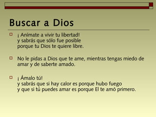 Buscar a Dios
 ¡ Anímate a vivir tu libertad! 
y sabrás que sólo fue posible 
porque tu Dios te quiere libre. 
 No le pidas a Dios que te ame, mientras tengas miedo de
amar y de saberte amado. 
 ¡ Ámalo tú! 
y sabrás que si hay calor es porque hubo fuego 
y que si tú puedes amar es porque El te amó primero.
 