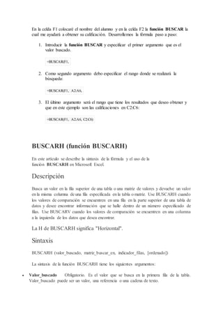 En la celda F1 colocaré el nombre del alumno y en la celda F2 la función BUSCAR la
cual me ayudará a obtener su calificación. Desarrollemos la fórmula paso a paso:
1. Introducir la función BUSCAR y especificar el primer argumento que es el
valor buscado.
=BUSCAR(F1,
2. Como segundo argumento debo especificar el rango donde se realizará la
búsqueda:
=BUSCAR(F1, A2:A6,
3. El último argumento será el rango que tiene los resultados que deseo obtener y
que en este ejemplo son las calificaciones en C2:C6:
=BUSCAR(F1, A2:A6, C2:C6)
BUSCARH (función BUSCARH)
En este artículo se describe la sintaxis de la fórmula y el uso de la
función BUSCARH en Microsoft Excel.
Descripción
Busca un valor en la fila superior de una tabla o una matriz de valores y devuelve un valor
en la misma columna de una fila especificada en la tabla o matriz. Use BUSCARH cuando
los valores de comparación se encuentren en una fila en la parte superior de una tabla de
datos y desee encontrar información que se halle dentro de un número especificado de
filas. Use BUSCARV cuando los valores de comparación se encuentren en una columna
a la izquierda de los datos que desea encontrar.
La H de BUSCARH significa "Horizontal".
Sintaxis
BUSCARH (valor_buscado, matriz_buscar_en, indicador_filas, [ordenado])
La sintaxis de la función BUSCARH tiene los siguientes argumentos:
 Valor_buscado Obligatorio. Es el valor que se busca en la primera fila de la tabla.
Valor_buscado puede ser un valor, una referencia o una cadena de texto.
 