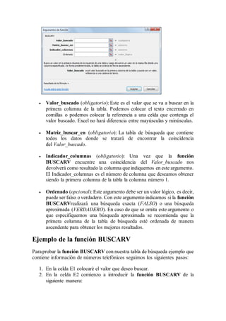  Valor_buscado (obligatorio): Este es el valor que se va a buscar en la
primera columna de la tabla. Podemos colocar el texto encerrado en
comillas o podemos colocar la referencia a una celda que contenga el
valor buscado. Excel no hará diferencia entre mayúsculas y minúsculas.
 Matriz_buscar_en (obligatorio): La tabla de búsqueda que contiene
todos los datos donde se tratará de encontrar la coincidencia
del Valor_buscado.
 Indicador_columnas (obligatorio): Una vez que la función
BUSCARV encuentre una coincidencia del Valor_buscado nos
devolverá como resultado la columna que indiquemos en este argumento.
El Indicador_columnas es el número de columna que deseamos obtener
siendo la primera columna de la tabla la columna número 1.
 Ordenado (opcional): Este argumento debe ser un valor lógico, es decir,
puede ser falso o verdadero. Con este argumento indicamos si la función
BUSCARVrealizará una búsqueda exacta (FALSO) o una búsqueda
aproximada (VERDADERO). En caso de que se omita este argumento o
que especifiquemos una búsqueda aproximada se recomienda que la
primera columna de la tabla de búsqueda esté ordenada de manera
ascendente para obtener los mejores resultados.
Ejemplo de la función BUSCARV
Para probar la función BUSCARV con nuestra tabla de búsqueda ejemplo que
contiene información de números telefónicos seguimos los siguientes pasos:
1. En la celda E1 colocaré el valor que deseo buscar.
2. En la celda E2 comienzo a introducir la función BUSCARV de la
siguiente manera:
 