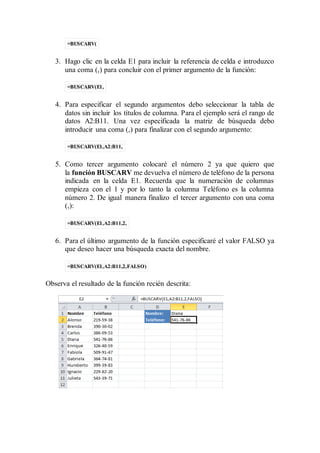 =BUSCARV(
3. Hago clic en la celda E1 para incluir la referencia de celda e introduzco
una coma (,) para concluir con el primer argumento de la función:
=BUSCARV(E1,
4. Para especificar el segundo argumentos debo seleccionar la tabla de
datos sin incluir los títulos de columna. Para el ejemplo será el rango de
datos A2:B11. Una vez especificada la matriz de búsqueda debo
introducir una coma (,) para finalizar con el segundo argumento:
=BUSCARV(E1,A2:B11,
5. Como tercer argumento colocaré el número 2 ya que quiero que
la función BUSCARV me devuelva el número de teléfono de la persona
indicada en la celda E1. Recuerda que la numeración de columnas
empieza con el 1 y por lo tanto la columna Teléfono es la columna
número 2. De igual manera finalizo el tercer argumento con una coma
(,):
=BUSCARV(E1,A2:B11,2,
6. Para el último argumento de la función especificaré el valor FALSO ya
que deseo hacer una búsqueda exacta del nombre.
=BUSCARV(E1,A2:B11,2,FALSO)
Observa el resultado de la función recién descrita:
 