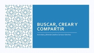 BUSCAR, CREAR Y
COMPARTIR
Actividad 3 | Brenda Catalina Carrasco Sánchez
 