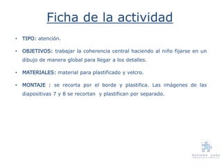 Ficha de la actividad
• TIPO: atención.
• OBJETIVOS: trabajar la coherencia central haciendo al niño fijarse en un
dibujo de manera global para llegar a los detalles.
• MATERIALES: material para plastificado y velcro.
• MONTAJE : se recorta por el borde y plastifica. Las imágenes de las
diapositivas 7 y 8 se recortan y plastifican por separado.
 