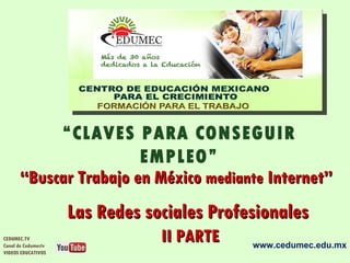 “CLAVES PARA CONSEGUIR
                       EMPLEO”
      “Buscar Trabajo en México mediante Internet”
                     Las Redes sociales Profesionales
CEDUMEC.TV
Canal de Cedumectv
                                 II PARTE    www.cedumec.edu.mx
VIDEOS EDUCATIVOS
 